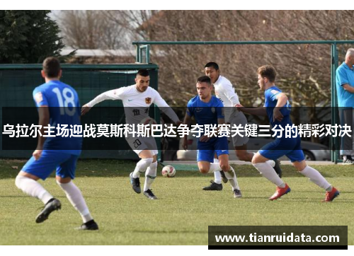 乌拉尔主场迎战莫斯科斯巴达争夺联赛关键三分的精彩对决