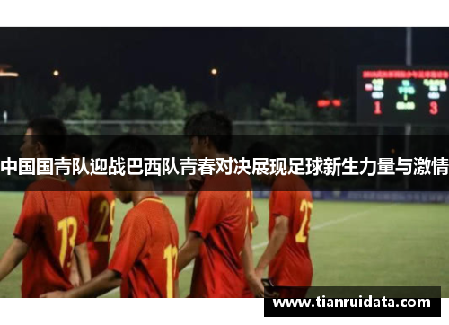 中国国青队迎战巴西队青春对决展现足球新生力量与激情
